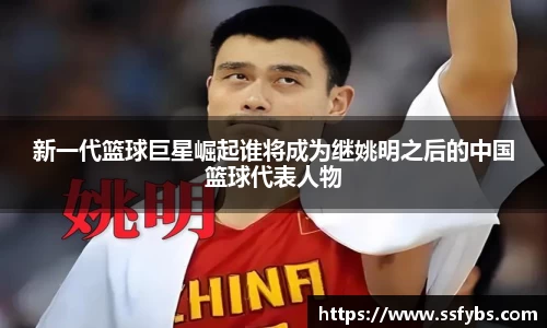 新一代篮球巨星崛起谁将成为继姚明之后的中国篮球代表人物