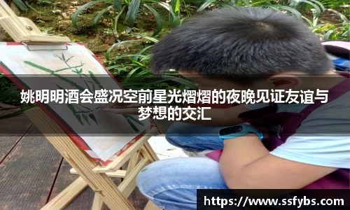 姚明明酒会盛况空前星光熠熠的夜晚见证友谊与梦想的交汇