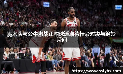 魔术队与公牛激战正酣球迷期待精彩对决与绝妙瞬间