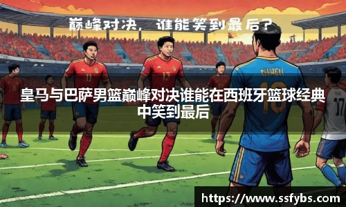 皇马与巴萨男篮巅峰对决谁能在西班牙篮球经典中笑到最后